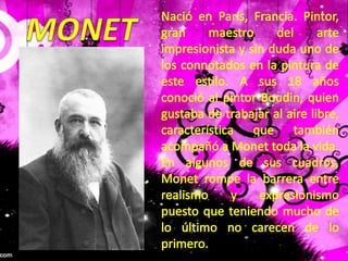 MONETNació en París, Francia. Pintor, gran maestro del arte impresionista y sin duda uno de los connotados en la pintura de este estilo. A sus 18 años conoció al pintor Boudin, quien gustaba de trabajar al aire libre, característica que también acompañó a Monet toda la vida.En algunos de sus cuadros, Monet rompe la barrera entre realismo y expresionismo puesto que teniendo mucho de lo último no carecen de lo primero.