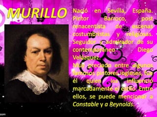 MURILLONació en Sevilla, España. Pintor Barroco, post renacentista de escenas costumbristas y religiosas. Seguidor y admirador de su contemporáneo Diego Velázquez.Muy preciado entre algunos famosos pintores ingleses, fue él quien les influenció marcadamente el estilo. Entre ellos, se puede mencionar a Constable y a Reynolds.