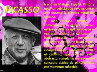 Nació en Málaga, España. Pintor y escultor cubista que revolucionó el arte durante la primera mitad del siglo XX.Si bien Picasso empleó, a comienzos de su carrera, diversos estilos de pintura que van desde el realismo clásico, la caricatura y hasta esbosos de surrealismo (pintura ecléctica), no bastó mucho tiempo, para que junto a su amigo Georges Braque, lanzaran en 1909 el cubismo, que sin ser estilo abstracto, rompía las márgenes del concepto clásico de pintura hasta ese momento conocido.PICASSO