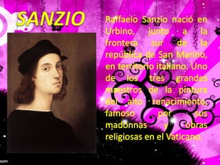 SANZIORaffaeloSanzio nació en Urbino, junto a la frontera sur de la república de San Marino, en territorio italiano. Uno de los tres grandes maestros de la pintura del alto renacimiento, famoso por sus madonnas y obras religiosas en el Vaticano.