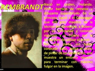 REMBRANDTNació en Leiden, Holanda. Pintor barroco de retratos y dibujante superdotado. En un principio siguió a el Caravaggio que era gran maestro de la técnica del claroscuro, a Rubens por su brillosidad y colorido vigoroso y a Tiziano por la forma libre de utilizar el pincel.Por otra parte, sin haber conocido Italia, aplica el estilo de pintar de los venecianos, que muestra un entorno obscuro para terminar con máximo fulgor en la imagen.