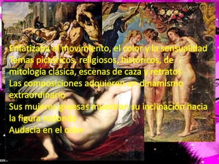 Enfatizaba el movimiento, el color y la sensualidadTemas pictóricos, religiosos, históricos, de mitología clásica, escenas de caza y retratosLas composiciones adquieren un dinamismo extraordinarioSus mujeres gruesas muestran su inclinación hacia la figura redondaAudacia en el color