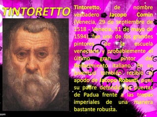 TINTORETTOTintoretto, de nombre verdadero JacopoComin (Venecia, 29 de septiembre de 1518 - Venecia, 31 de mayo de 1594), fue uno de los grandes pintores de la escuela veneciana y probablemente el último gran pintor del Renacimiento italiano. En su juventud también recibió el apodo de JacopoRobusti, pues su padre defendió las puertas de Padua frente a las tropas imperiales de una manera bastante robusta.