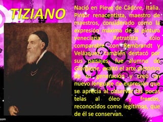 TIZIANONació en Pieve de Cádore, Italia. Pintor renacentista, maestro de maestros, considerado como la expresión máxima de la pintura veneciana. Retratista sólo comparable con Rembrandt y Velázquez, también destacó por sus paisajes, fue alumno de Giorgione, exaltó el arte pictórico de su generación y creó un nuevo lenguaje de expresión que se aprecia al observar las pocas telas al óleo y frescos, reconocidos como legítimos, que de él se conservan.