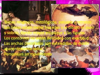 Temas religiosos, mitológicos, paisajes y retratosLas líneas están mejor trazadas y el dibujo es puro y sobrio, dando mayor empaque a las figurasLos contornos no están definidos con exactitudLas anchas pinceladas son extendidas de modo aparentemente velozPersonajes en movimiento