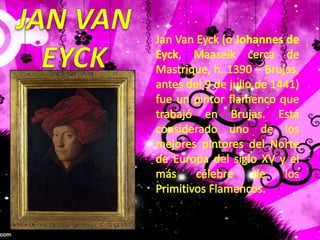 JAN VANEYCKJan Van Eyck (o Johannes de Eyck, Maaseik cerca de Mastrique, h. 1390 – Brujas, antes del 9 de julio de 1441) fue un pintor flamenco que trabajó en Brujas. Está considerado uno de los mejores pintores del Norte de Europa del siglo XV y el más célebre de los Primitivos Flamencos.
