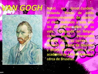 VAN GOGHNació en Groot-Zundert, Holanda. Pintor de estilo postimpresionista de cuadros al óleo, dedicado a este arte los 10 últimos años de su vida. Trabajando en Bélgica como pastor evangelista decidió iniciar su carrera. Allí conoció las obras de Daumier y Millet, donde asistió a una academia de arte en Antwerp, cerca de Bruselas. 