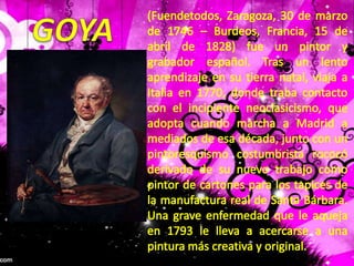 (Fuendetodos, Zaragoza, 30 de marzo de 1746 – Burdeos, Francia, 15 de abril de 1828) fue un pintor y grabador español. Tras un lento aprendizaje en su tierra natal, viaja a Italia en 1770, donde traba contacto con el incipiente neoclasicismo, que adopta cuando marcha a Madrid a mediados de esa década, junto con un pintoresquismo costumbrista rococó derivado de su nuevo trabajo como pintor de cartones para los tapices de la manufactura real de Santa Bárbara. Una grave enfermedad que le aqueja en 1793 le lleva a acercarse a una pintura más creativa y original.GOYA