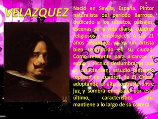 VELAZQUEZNació en Sevilla, España. Pintor naturalista del período Barroco, dedicado a los retratos, paisajes, escenas de la vida diaria, cuadros religiosos y mitológicos. A sus 21 años Velázquez ya es un artista bien reconocido en su ciudad. Como referente para alcanzar el estilo y técnica deslumbrante que lo caracterizan, estudió pintando réplicas de cuadros de El Greco, adoptando el alto contraste entre luz y sombra empleada por este último, característica que mantiene a lo largo de su carrera. 