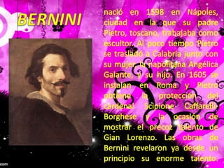 nació en 1598 en Nápoles, ciudad en la que su padre Pietro, toscano, trabajaba como escultor. Al poco tiempo Pietro se trasladó a Calabria junto con su mujer, la napolitana Angélica Galante, y su hijo. En 1605 se instalan en Roma y Pietro obtiene la protección del cardenal Scipione Caffarelli-Borghese y la ocasión de mostrar el precoz talento de Gian Lorenzo. Las obras de Bernini revelaron ya desde un principio su enorme talento. BERNINI
