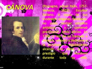 CÁNOVA(Possagno, actual Italia, 1757-Venecia, 1822) Escultor italiano. A causa de sus modestos orígenes familiares, no pudo realizar estudios artísticos y comenzó practicando otros oficios. En 1768, a raíz de su traslado a Venecia, empezó a dedicarse a la escultura y rápidamente alcanzó una fama y un prestigio que mantuvo durante toda su vida. 