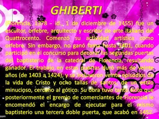 GHIBERTI(Florencia, 1378 - id., 1 de diciembre de 1455) fue un escultor, orfebre, arquitecto y escritor de arte italiano del Quattrocento. Comenzó su actividad artística como orfebre. Sin embargo, no ganó fama hasta 1401, cuando participó en el concurso para decorar las segundas puertas del baptisterio de la catedral de Florencia, resultando ganador. El trabajo en estas puertas duró más de veinte años (de 1403 a 1424), y se incluyeron veinte episodios de la vida de Cristo y ocho tallas de santos, de un estilo minucioso, cercano al gótico. Su obra tuvo tanto éxito que posteriormente el gremio de comerciantes de Florencia le encomendó el encargo de ejecutar para el mismo baptisterio una tercera doble puerta, que acabó en 1452. 