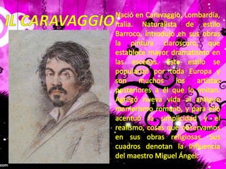 Nació en Caravaggio, Lombardía, Italia. Naturalista de estilo Barroco, introdujo en sus obras la pintura claroscuro, que establece mayor dramatismo en las escenas. Este estilo se popularizó por toda Europa y son muchos los artistas posteriores a él que lo imitan. Agregó nueva vida al antiguo manierismo romano, y para ello acentuó la simplicidad y el realismo, cosas que observamos en sus obras religiosas. Sus cuadros denotan la influencia del maestro Miguel Ángel.IL CARAVAGGIO