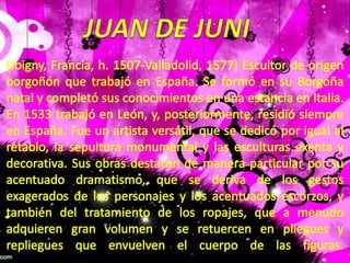 JUAN DE JUNI(Joigny, Francia, h. 1507-Valladolid, 1577) Escultor de origen borgoñón que trabajó en España. Se formó en su Borgoña natal y completó sus conocimientos en una estancia en Italia. En 1533 trabajó en León, y, posteriormente, residió siempre en España. Fue un artista versátil, que se dedicó por igual al retablo, la sepultura monumental y las esculturas exenta y decorativa. Sus obras destacan de manera particular por su acentuado dramatismo, que se deriva de los gestos exagerados de los personajes y los acentuados escorzos, y también del tratamiento de los ropajes, que a menudo adquieren gran volumen y se retuercen en pliegues y repliegues que envuelven el cuerpo de las figuras.