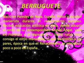 BERRUGUETENació en Paredes de Nava, España. Pintor y escultor manierista durante el renacimiento europeo. Recibió educación artística en Italia, donde adoptó el estilo de su contemporáneo Miguel Ángel. Vivió en Florencia y al regresar a su tierra natal, trajo consigo el estilo manierista, el que transmitió a sus pares, época en que el Renacimiento se introducía poco a poco en España.