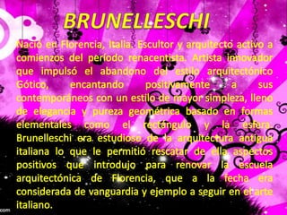 BRUNELLESCHINació en Florencia, Italia. Escultor y arquitecto activo a comienzos del período renacentista. Artista innovador que impulsó el abandono del estilo arquitectónico Gótico, encantando positivamente a sus contemporáneos con un estilo de mayor simpleza, lleno de elegancia y pureza geométrica basado en formas elementales como el rectángulo y la esfera. Brunelleschi era estudioso de la arquitectura antigua italiana lo que le permitió rescatar de ella aspectos positivos que introdujo para renovar la escuela arquitectónica de Florencia, que a la fecha era considerada de vanguardia y ejemplo a seguir en el arte italiano.. 