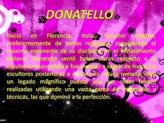 DONATELLONació en Florencia, Italia. Escultor célebre, preferentemente de temas religiosos, considerado el máximo exponente de su disciplina en el Renacimiento italiano. Donatello sentó bases claras respecto a la escultura renacentista y fue el estilo a seguir de todos los escultores posteriores a él. De raíz clásica romana, dejó un legado magnífico puesto que sus obras fueron realizadas utilizando una vasta gama de materiales y técnicas, las que dominó a la perfección.