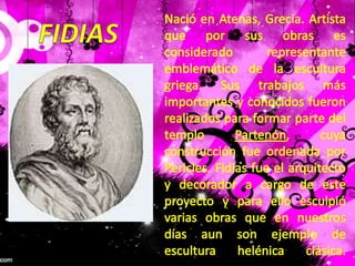 Nació en Atenas, Grecia. Artista que por sus obras es considerado representante emblemático de la escultura griega. Sus trabajos más importantes y conocidos fueron realizados para formar parte del templo Partenón, cuya construcción fue ordenada por Pericles. Fidias fue el arquitecto y decorador a cargo de este proyecto y para ello esculpió varias obras que en nuestros días aun son ejemplo de escultura helénica clásica.FIDIAS