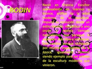 Nació en Francia. Escultor sobresaliente en mármol y bronce, artífice de la edad moderna de la escultura. Impulsó su evolución desde un estilo idealista romántico a uno crudo y realista llamado naturalismo, que persigue la expresión más libre e individual. Este cambio, aunque rechazado por muchos especialistas de la época, igualmente terminó siendo ejemplo para los artistas de la escultura moderna que vinieron.RODIN