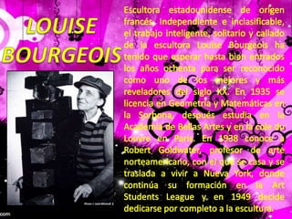 Escultora estadounidense de origen francés. Independiente e inclasificable, el trabajo inteligente, solitario y callado de la escultora LouiseBourgeois ha tenido que esperar hasta bien entrados los años ochenta para ser reconocido como uno de los mejores y más reveladores del siglo XX. En 1935 se licencia en Geometría y Matemáticas en la Sorbona, después estudia en la Academia de Bellas Artes y en la cole du Louvre en Paris. En 1938 conoce a Robert Goldwater, profesor de arte norteamericano, con el que se casa y se traslada a vivir a Nueva York, donde continúa su formación en la Art Students League y en 1949 decide dedicarse por completo a la escultura.LOUISEBOURGEOIS