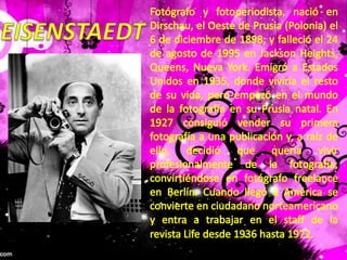 Fotógrafo y fotoperiodista, nació en Dirschau, el Oeste de Prusia (Polonia) el 6 de diciembre de 1898; y falleció el 24 de agosto de 1995 en Jackson Heights, Queens, Nueva York. Emigró a Estados Unidos en 1935, donde viviría el resto de su vida, pero empezó en el mundo de la fotografía en su Prusia natal. En 1927 consiguió vender su primera fotografía a una publicación y, a raíz de ello, decidió que quería vivir profesionalmente de la fotografía, convirtiéndose en fotógrafo freelance en Berlín. Cuando llegó a América se convierte en ciudadano norteamericano y entra a trabajar en el staff de la revista Life desde 1936 hasta 1972.EISENSTAEDT