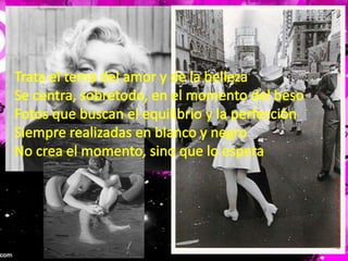 Trata el tema del amor y de la bellezaSe centra, sobretodo, en el momento del besoFotos que buscan el equilibrio y la perfecciónSiempre realizadas en blanco y negroNo crea el momento, sino que lo espera