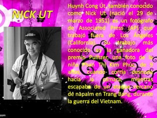 HuynhCongÚt, también conocido como Nick Ut (nació el 29 de marzo de 1951) es un fotógrafo de Associated Press (AP) que trabajó fuera de Los Ángeles (California). Su trabajo más conocido es la ganadora del premio Pulitzer, una foto de la niña PhanThị Kim Phúc, de 9 años, cuando corría desnuda hacia la cámara, mientras escapaba de un ataque cercano de napalm en Trang Bang, durante la guerra del Vietnam.NICK UT