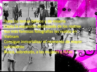 Trata los temas bélicos y de miseriaCapta la expresión destrozada de los rostrosSus más famosas fotografías las realizo en VietnamConsigue inmortalizar el momento de mayor sufrimientoBusca, sobretodo, a las mujeres y niños