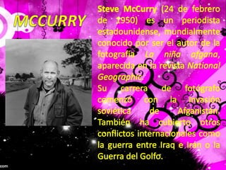 Steve McCurry (24 de febrero de 1950) es un periodista estadounidense, mundialmente conocido por ser el autor de la fotografía La niña afgana, aparecida en la revista National Geographic.Su carrera de fotógrafo comenzó con la invasión soviética de Afganistán. También ha cubierto otros conflictos internacionales como la guerra entre Iraq e Irán o la Guerra del Golfo.MCCURRY