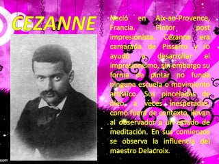 CEZANNENació en Aix-an-Provence, Francia. Pintor post impresionista. Cézanne era camarada de Pissarro y lo ayudó a desarrollar el impresionismo, sin embargo su forma de pintar no funda ninguna escuela o movimiento artístico. Sus pinceladas de óleo, a veces inesperadas, como fuera de contexto, llevan al observador a un estado de meditación. En sus comienzos se observa la influencia del maestro Delacroix.