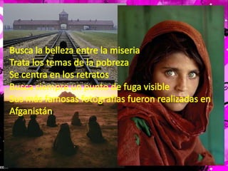 Busca la belleza entre la miseriaTrata los temas de la pobreza Se centra en los retratosBusca siempre un punto de fuga visibleSus más famosas fotografías fueron realizadas en Afganistán