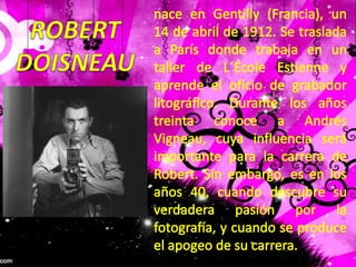 nace en Gentilly (Francia), un 14 de abril de 1912. Se traslada a París donde trabaja en un taller de L´ÉcoleEstienne y aprende el oficio de grabador litográfico. Durante los años treinta conoce a Andrés Vigneau, cuya influencia será importante para la carrera de Robert. Sin embargo, es en los años 40, cuando descubre su verdadera pasión por la fotografía, y cuando se produce el apogeo de su carrera. ROBERTDOISNEAU