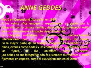 ANNE GEDDESNació en Queensland (Australia) en 1956.A los veinte años empezó a experimentar su pasión por la fotografía con la cámara familiar, desarrollando su especial estilo de estructura simple e impacto visual inmediato.La fotógrafa australiana ha alcanzado el reconocimiento internacional por sus maravillosas imágenes de bebés. En la mayor parte de su trabajo, fotografa a los bebés o a los niños jovenes como hadas y las criaturas de los cuentos de hadas, las flores, o los animales como conejitos. Los bebés en sus fotografías son casi siempre durmientes o miran fijamente en espacio, como si estuvieran aún en el útero.
