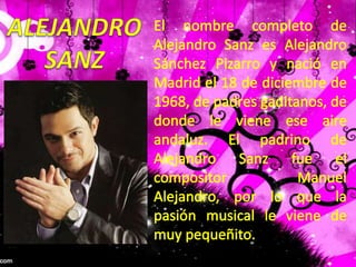 ALEJANDROSANZEl nombre completo de Alejandro Sanz es Alejandro Sánchez Pizarro y nació en Madrid el 18 de diciembre de 1968, de padres gaditanos, de donde le viene ese aire andaluz. El padrino de Alejandro Sanz fue el compositor Manuel Alejandro, por lo que la pasión musical le viene de muy pequeñito. 