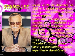 STAND LEEnacido el 28 de diciembre de 1922 en la ciudad de Nueva York. Es un guionista y editor de cómics estadounidense que ha presentado al mundo personajes notables por su complejidad y su realismo. Es el co-creador, junto a dibujantes como Steve Ditko o Jack Kirby, de superhéroes como "Los 4 Fantásticos", "Spider-Man", "Hulk", "Iron Man", "Avengers", "Daredevil", "Doctor Strange", "X-Men" y muchos otros personajes, expandiendo Marvel Comics