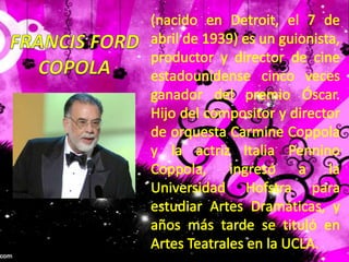 (nacido en Detroit, el 7 de abril de 1939) es un guionista, productor y director de cine estadounidense cinco veces ganador del premio Óscar. Hijo del compositor y director de orquesta Carmine Coppola y la actriz Italia Pennino Coppola, ingresó a la Universidad Hofstra para estudiar Artes Dramáticas, y años más tarde se tituló en Artes Teatrales en la UCLA.FRANCIS FORDCOPOLA