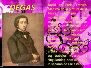 DEGASNació en París, Francia. Maestro en la pintura de la figura humana en movimiento. Entre sus trabajos realizó muchas pinturas con escenas de bailarinas. También plasmó su arte en retratos y cuadros históricos de expresión romantica. Degas es considerado un artista impresionista, pero sus trabajos muestran la singularidad necesaria que lo separan de ese estilo.