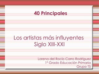 40 Principales Los artistas más influyentes  Siglo XIII-XXI Lorena del Rocío Carro Rodríguez 1º Grado Educación Primaria Grupo T5 