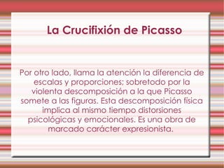 La Crucifixión de Picasso Por otro lado, llama la atención la diferencia de escalas y proporciones; sobretodo por la violenta descomposición a la que Picasso somete a las figuras. Esta descomposición física implica al mismo tiempo distorsiones psicológicas y emocionales. Es una obra de marcado carácter expresionista.  