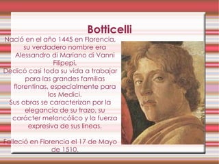 Botticelli Nació en el año 1445 en Florencia, su verdadero nombre era Alessandro di Mariano di Vanni Filipepi. Dedicó casi toda su vida a trabajar para las grandes familias florentinas, especialmente para los Medici. Sus obras se caracterizan por la elegancia de su trazo, su carácter melancólico y la fuerza expresiva de sus lineas. Falleció en Florencia el 17 de Mayo de 1510. 