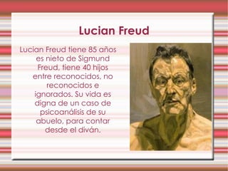 Lucian Freud Lucian Freud tiene 85 años es nieto de Sigmund Freud, tiene 40 hijos entre reconocidos, no reconocidos e ignorados. Su vida es digna de un caso de psicoanálisis de su abuelo, para contar desde el diván. 