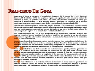 Francisco De GoyaFrancisco de Goya y Lucientes (Fuendetodos, Zaragoza, 30 de marzo de 1746 – Burdeos, Francia, 15 de abril de 1828) fue un pintor y grabador español. Su obra abarca la pintura de caballete y mural, el grabado y el dibujo. En todas estas facetas desarrolló un estilo que inaugura el Romanticismo. El arte goyesco supone, asimismo, el comienzo de la Pintura contemporánea, y se considera precursor de las vanguardias pictóricas del siglo XX.Tras un lento aprendizaje en su tierra natal, viaja a Italia en 1770, donde traba contacto con el incipiente neoclasicismo, que adopta cuando marcha a Madrid a mediados de esa década, junto con un pintoresquismo costumbrista rococó derivado de su nuevo trabajo como pintor de cartones para los tapices de la manufactura real de Santa Bárbara. Una grave enfermedad en 1793 le lleva a acercarse a una pintura más creativa y original, que expresa temáticas menos amables. Una serie de cuadritos en hojalata, a los que él mismo denomina de capricho e invención, inician la fase madura de la obra del artista y la transición hacia la estética romántica.Además, su obra refleja el convulso periodo histórico en que vive, particularmente la Guerra de la Independencia, de la que la serie de estampas de Los desastres de la guerra es casi un reportaje moderno de las atrocidades cometidas y componen una visión exenta de heroísmo donde las víctimas son siempre los individuos de cualquier clase y condición.Gran popularidad tiene su Maja desnuda, en parte favorecida por la polémica generada en torno a la identidad de la bella retratada. De comienzos del siglo XIX datan también otros retratos que emprenden el camino hacia el nuevo arte burgués. Al final del conflicto hispano-francés pinta dos grandes cuadros a propósito de los sucesos del levantamiento del dos de mayo de 1808, que sientan un precedente tanto estético como temático para el cuadro de historia, que no solo comenta sucesos próximos a la realidad que vive el artista, sino que alcanza un mensaje universal.Pero su obra culminante es la serie de pinturas al óleo sobre el muro seco con que decoró su casa de campo (la Quinta del Sordo), las Pinturas negras. En ellas Goya anticipa la pintura contemporánea y los variados movimientos de vanguardia que marcarían el siglo XX.