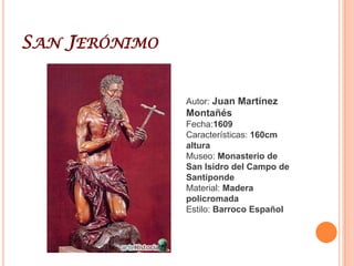 Juan Martínez MontañésJuan Martínez Montañés (Alcalá la Real (Jaén),1568 - Sevilla, 18 de junio de 1649) fue un escultor español a caballo entre el arte del Renacimiento y el barroco. Se formó en Granada con Pablo de Rojas y completó su educación en Sevilla, donde se estableció para el resto de su vida, convirtiéndose en el máximo exponente de la escuela sevillana de imaginería.Aunque existen referencias de que en su fase inicial trabajó la piedra, su material preferido fue siempre la madera policromada.Casi toda su obra es de carácter religioso; en el campo profano solo se conocen las estatuas orantes de Alonso Pérez de Guzmán y su esposa María Alonso Coronel, realizadas para la capilla mayor del monasterio de Santa María del Campo en Santiponce, y también la mencionada cabeza del rey Felipe IV, que se envió al escultor italiano Pietro Tacca y que no ha sido conservada.Gozó de gran fama y popularidad. En Sevilla se le conocía como "Dios de la madera" y en Madrid como "el Lisipo andaluz".En Granada tuvo la oportunidad de conocer obras antiguas, al tiempo que las creaciones de sus contemporáneos. A su etapa inicial corresponde una imagen de San Cristóbal que realizó para la iglesia del Salvador de Sevilla. Por encargo de las Clarisas de Badajoz ejecutó una imagen de San Jerónimo. En sus primeras obras se aprecia la influencia de Hernández y Ocampo, entre otros artistas. Desde los primeros años del siglo XVII hasta la década de los años veinte cabe citar el retablo mayor del monasterio de San Isidoro del Campo o el Santo Domingo Penitente que acoge el Museo de Bellas Artes de Sevilla. Con el paso del tiempo trabajaría estrechamente con Juan de Mesa, uno de sus discípulos más sobresalientes. Ambos realizaron el retablo de San Juan Bautista para el convento de San Leandro y el Retablo mayor de Santa Clara. Aunque en sus inicios adopta las pautas clásicas, su arte se vuelve hacia un manierismo que acaba desembocando en el realismo que caracteriza el Barroco. La mayor parte de su actividad se desarrolla en Andalucía. Su producción se adapta perfectamente a los preceptos de la Contrarreforma. De su legado son dignas de mención las estatuas orantes de Alonso Pérez de Guzmán el Bueno y Doña María Alonso Coronel.