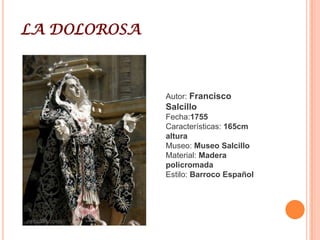 Francisco SalcilloFrancisco Salzillo y Alcaraz (Murcia, 21 de mayo de 1707 - 2 de marzo de 1783) fue un escultor barroco español, considerado como el más representativo imaginero del siglo XVIII español y uno de los más grandes del Barroco. Se dedicó en exclusiva a la temática religiosa y supo plasmar en su estilo los cambios que se fueron produciendo durante el siglo XVIII, así como en diversos cambios que se fueron produciendo en el taller que heredó de su padre, el también escultor e imaginero, Nicolás Salzillo.Su vida transcurrió enteramente en Murcia que, hoy día, cuenta con un museo dedicado a su obra, el Museo Salzillo, que alberga algunas de sus obras más características, como el belén o los ocho pasos que procesionan el Viernes Santo en la llamada procesión de los Salzillos.Tras iniciar estudios de Letras con los jesuitas, parece que entró en la Orden Dominicana como novicio, tras lo cual tuvo que hacerse cargo del taller escultórico de su padre a la muerte de éste en 1727, cuando Francisco contaba con tan sólo veinte años.En 1746 se casó con Juana Vallejo y Taibilla, matrimonio fruto del cual nacieron dos hijos: Nicolás, nacido en 1750 y muerto al año siguiente, y María Fulgencia.Rechazó la invitación del Conde de Floridablanca para trasladarse a Madrid, lo que le habría servido para darse a conocer en la Corte.Con el paso de los años, su obra fue adquiriendo fama y recibió multitud de encargos de iglesias y conventos de Murcia y de las provincias limítrofes: Alicante, Albacete y Almería.En 1755 se le nombró Escultor Oficial del Concejo de Murcia e inspector de pintura y escultura.Tras la muerte de su esposa en 1763, las reuniones de Salzillo con otros artistas e intelectuales murcianos se hicieron más frecuentes. En 1777 fundaron la Real Sociedad Económica de Amigos del País de Murcia, que sirvió para que en 1779 se creara la Escuela Patriótica de Dibujo, que tuvo como primer director a Salzillo.Falleció en Murcia el 2 de marzo de 1783. Fue enterrado en el Convento de Capuchinas de Murcia, donde había profesado su hermana Francisca de Paula.