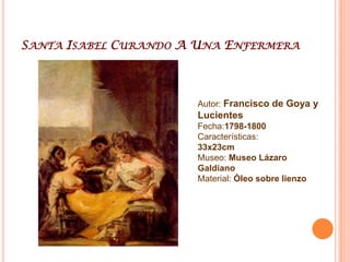 Santa Isabel Curando A Una EnfermeraAutor: Francisco de Goya y LucientesFecha:1798-1800Características: 33x23cmMuseo: Museo Lázaro GaldianoMaterial: Óleo sobre lienzo