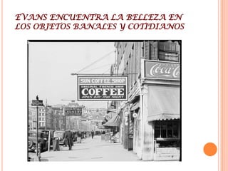 WALKER EVANSWalker Evans, (3 de noviembre de 1903 en San Luis Misuri -10 de abril de 1975 en New Haven Connecticut) fotógrafo estadounidense.Estudio en Williams College entre 1922-1923 y en la Sorbona en 1926, se inicio en la fotografía en 1930. Obtuvo una beca de la Fundación John Simon Guggenheim en 1940. Se incorporó en 1945 la revista Time y a la revista Fortune en 1965. Ese mismo año pasó a ser profesor de fotografía en la escuela de arte de la Universidad de YaleSu trabajo esta relacionado con la crisis económica del 29 , durante esta década participa en el programa Farm Security Administration. Las imágenes de los aparceros en Alabama, al igual que las de Dorothea Lange se encuentran entre los iconos del mundo moderno.
