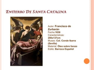 Francisco De ZurbaránFrancisco de Zurbarán (Fuente de Cantos, Extremadura (España); 7 de noviembre de 1598 – Madrid, 27 de agosto de 1664), pintor del Siglo de Oro español.Contemporáneo y amigo de Velázquez, Zurbarán destacó en la pintura religiosa, en la que su arte revela una gran fuerza visual y un profundo misticismo. Fue un artista representativo de la Contrarreforma. Influido en sus comienzos por Caravaggio, su estilo fue evolucionando para aproximarse a los maestros manieristas italianos. Sus representaciones se alejan del realismo de Velázquez y sus composiciones se caracterizan por un modelado claroscuro con tonos más ácidos.Zurbarán fue un genial pintor de la época barroca española. Vivió durante el siglo XVII, es decir, en el primer Barroco. Fue coetáneo de los grandes pintores del Siglo de Oro,. Su estilo se mantuvo prácticamente invariable, mientras que el de los anteriores iba evolucionando. Esta inmovilidad fue durante varias décadas el secreto de su éxito, pero terminó por condenar su carrera artística. Zurbarán recibió el encargo de pintar La Apoteosis de Santo Tomás de Aquino (1631) al tiempo que se le daban precisas instrucciones acerca de su ejecución: tamaño de la obra, colocación, tema, personajes, etc. El lienzo, enorme, habría de colocarse en el Colegio de Santo Tomás de Sevilla. Es uno de los pintores a quien más se ha calificado de místico, se lanza en “El Crucificado” a un estudio anatómico del cuerpo masculino lleno de sensualidad y perfección. El pintor extremeño recurre a todos los efectos del caravaggismo, como es el fondo oscuro sobre el que se aplica un tremendo foco de luz lateral.Zurbarán era un pintor acostumbrado a "inspirarse" en los dibujos y grabados de otros artistas, modificando algunos de los personajes, situaciones, etc. Pero en el “Entierro de Santa Catalina” el pintor copia la composición sin apenas variaciones de un grabado del siglo XVI. Sin embargo, Zurbarán es capaz de imprimir su estilo personal a la escena, y sustituye la linealidad del grabado por un verismo y un colorido inimaginables en otro autor.