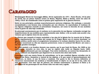 CaravaggioMichelangeloMerisi da Caravaggio (Milán, 29 de septiembre de 1571 - Porto Ércole, 18 de julio de 1610), fue un pintor italiano activo en Roma, Nápoles, Malta y Sicilia, entre los años de 1593 y 1610. Es considerado como el primer gran exponente de la pintura barroca.Salvo en sus principios, produjo mayoritariamente pinturas religiosas. Sin embargo, a menudo escandalizaba y sus lienzos eran rechazados por sus clientes. Le reprochaban el realismo de sus figuras religiosas rozando el naturalismo temprano, así como la elección de sus modelos entre la gente de más baja condición.Se preocupó enormemente por el realismo en la ejecución de sus figuras: rechazaba corregir las imperfecciones de sus modelos para representarlos más «bellos» o de un modo más acorde a las visiones que la Iglesia tiene de sus santos..La pintura que causaría el mayor escándalo a los ojos de la Iglesia fue La muerte de la Virgen, por la representación tan realista del cuerpo de la Virgen María con el vientre hinchado. La Iglesia católica osciló entre el acogimiento entusiasta y el rechazo absoluto hacia él y su obra. El pintor encontrará en ella sus mayores protectores -como el cardenal Del Monte- así como a sus más grandes enemigos.En 1606 asesinó a un hombre durante una reyerta, por lo que huyó de Roma. En 1608 se vio nuevamente envuelto en otra riña, lo que se repitió más tarde en Nápoles hacia 1609, ocasionado posiblemente por sus enemigos. Tras estos incidentes, su carrera fue decayendo, lo que le ocasionó una depresión que degeneró en su muerte dos años más tarde.Caravaggio creó una nueva forma de naturalismo, en la que combinó figuras cerradas con la observación física, dramática y teatral de los objetos, a lo que sumó el aprovechamiento del claroscuro, es decir, el uso de luces y sombras. Fue quien le dio la técnica definitiva al claroscuro oscureciendo las sombras y transformando el objeto en un eje de la luz, cada vez más penetrante. Con este tipo de pintura, los artistas comenzaron a plasmar el físico y la psicología de los personajes de una forma cada vez más real y aguda. 
