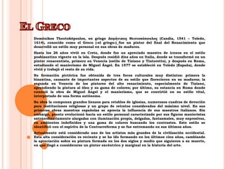 El GrecoDoménikosTheotokópoulos, en griego ΔομήνικοςΘεοτοκόπουλος (Candía, 1541 – Toledo, 1614), conocido como el Greco («el griego»)fue un pintor del final del Renacimiento que desarrolló un estilo muy personal en sus obras de madurez.Hasta los 26 años vivió en Creta, donde fue un apreciado maestro de iconos en el estilo posbizantino vigente en la isla. Después residió diez años en Italia, donde se transformó en un pintor renacentista, primero en Venecia (estilo de Tiziano y Tintoretto), y después en Roma, estudiando el manierismo de Miguel Ángel. En 1577 se estableció en Toledo (España), donde vivió y trabajó el resto de su vida.Su formación pictórica fue obtenida de tres focos culturales muy distintos: primera la bizantina, causante de importantes aspectos de su estilo que florecieron en su madurez; la segunda en Venecia de los pintores del alto renacimiento, especialmente de Tiziano, aprendiendo la pintura al óleo y su gama de colores; por último, su estancia en Roma donde conoció la obra de Miguel Ángel y el manierismo, que se convirtió en su estilo vital, interpretado de una forma autónoma.Su obra la componen grandes lienzos para retablos de iglesias, numerosos cuadros de devoción para instituciones religiosas y un grupo de retratos considerados del máximo nivel. En sus primeras obras maestras españolas se aprecia la influencia de sus maestros italianos. Sin embargo, pronto evolucionó hacia un estilo personal caracterizado por sus figuras manieristas extraordinariamente alargadas con iluminación propia, delgadas, fantasmales, muy expresivas, en ambientes indefinidos y una gama de colores buscando los contrastes. Este estilo se identificó con el espíritu de la Contrarreforma y se fue extremando en sus últimos años.Actualmente está considerado uno de los artistas más grandes de la civilización occidental. Esta alta consideración es reciente y se ha ido formando en los últimos cien años, cambiando la apreciación sobre su pintura formada en los dos siglos y medio que siguieron a su muerte, en que llegó a considerarse un pintor excéntrico y marginal en la historia del arte.