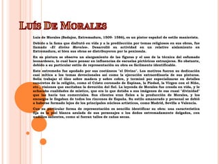 Luís De MoralesLuís de Morales (Badajoz, Extremadura, 1509- 1586), es un pintor español de estilo manierista.Debido a la fama que disfrutó en vida y a la predilección por temas religiosos en sus obras, fue llamado «El divino Morales». Desarrolló su actividad en un relativo aislamiento en Extremadura, si bien sus obras se distribuyeron por la península.En su pintura se observa un alargamiento de las figuras y el uso de la técnica del esfumado leonardesco, lo cual hace pensar en influencias de escuelas pictóricas extranjeras. No obstante, debido a su particular estilo de representación su obra es fácilmente identificable.Este extremeño fue apodado por sus coetáneos "el Divino". Los motivos fueron su dedicación casi mítica a los temas devocionales así como la ejecución extraordinaria de sus pinturas. Solía trabajar el óleo sobre madera y sobre cobre, y terminó por especializarse en detalles concretos de la religión, como el Cristo coronado de Espinas, la Piedad, la Virgen con el Niño, etc., visiones que excitaban la devoción del fiel. La leyenda de Morales fue creada en vida, y le achacaba cualidades de místico, que era lo que dotaba a sus imágenes de esa cuasi "divinidad" que las hacía tan comerciales. Sus clientes eran fieles a la producción de Morales, y los encargos le llegaban de todos los rincones de España. Su estilo amanerado y personal se debió a haberse formado lejos de los principales núcleos artísticos, como Madrid, Sevilla o Valencia.Con su particular forma de representación es sencillo identificar su obra: una característica fija es la piel blanca azulada de sus personajes o los dedos extremadamente delgados, con nudillos salientes, como si fueran tallos de cañas secas.